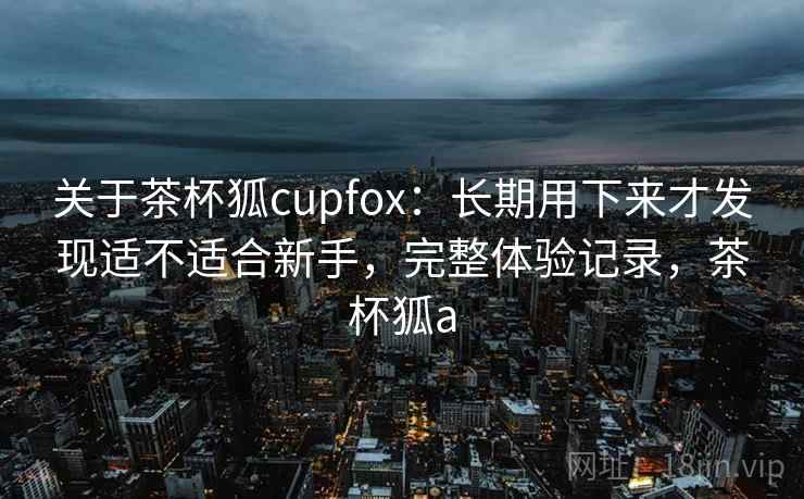关于茶杯狐cupfox：长期用下来才发现适不适合新手，完整体验记录，茶杯狐a