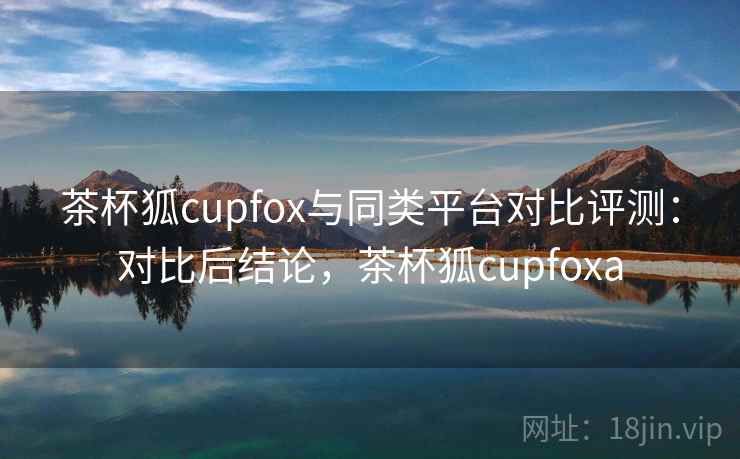 茶杯狐cupfox与同类平台对比评测：对比后结论，茶杯狐cupfoxa