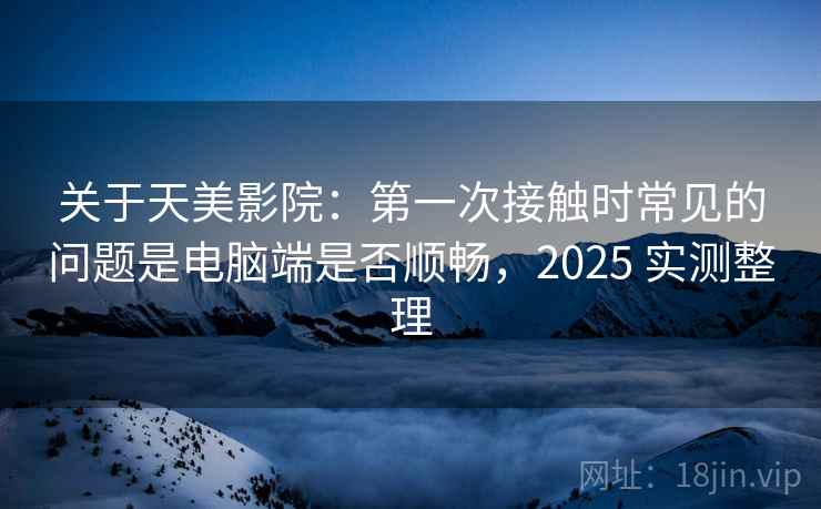 关于天美影院：第一次接触时常见的问题是电脑端是否顺畅，2025 实测整理