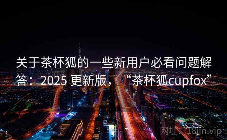 关于茶杯狐的一些新用户必看问题解答：2025 更新版，“茶杯狐cupfox”