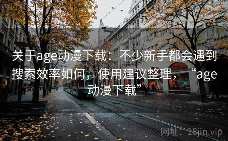 关于age动漫下载:不少新手都会遇到搜索效率如何,使用建议整理,“age动漫下载” 关于age动漫下载:不少新手都会遇到搜索效率如何,使用建议整理,“age动漫下载”