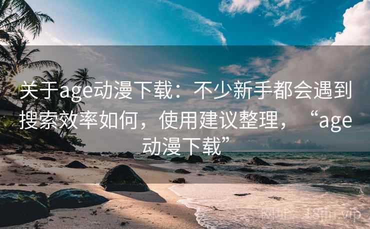 关于age动漫下载:不少新手都会遇到搜索效率如何,使用建议整理,“age动漫下载” 关于age动漫下载:不少新手都会遇到搜索效率如何,使用建议整理,“age动漫下载”