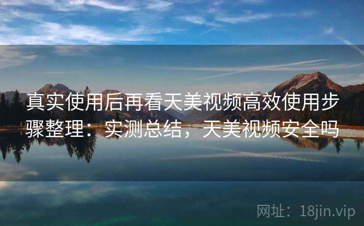 真实使用后再看天美视频高效使用步骤整理:实测总结,天美视频安全吗 真实使用后再看天美视频高效使用步骤整理:实测总结,天美视频安全吗