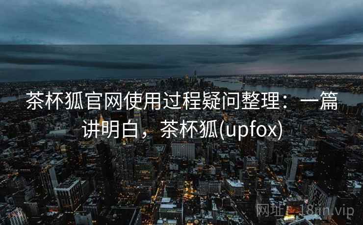 茶杯狐官网使用过程疑问整理:一篇讲明白,茶杯狐(upfox) 茶杯狐官网使用过程疑问整理:一篇讲明白,茶杯狐(upfox)
