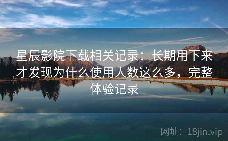星辰影院下载相关记录：长期用下来才发现为什么使用人数这么多，完整体验记录