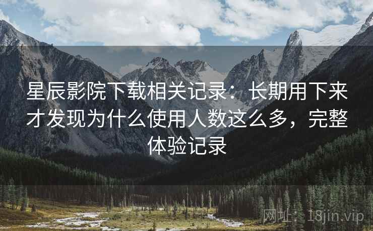 星辰影院下载相关记录：长期用下来才发现为什么使用人数这么多，完整体验记录