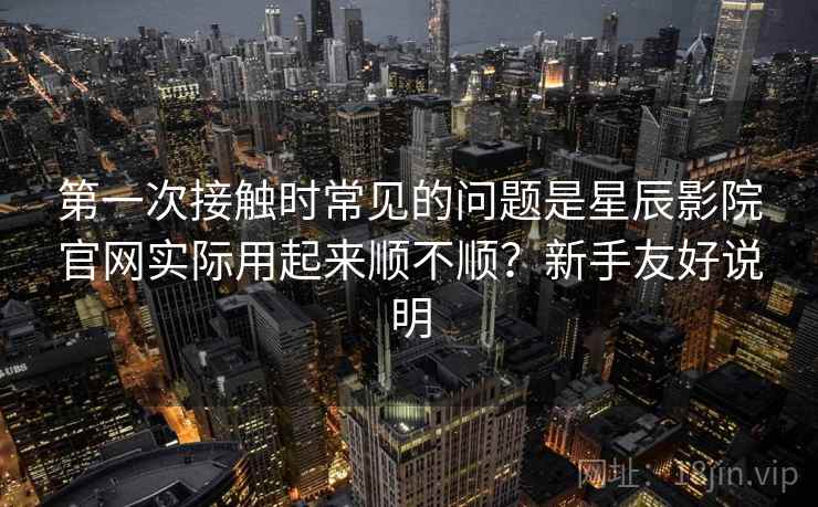 第一次接触时常见的问题是星辰影院官网实际用起来顺不顺?新手友好说明 第一次接触时常见的问题是星辰影院官网实际用起来顺不顺?新手友好说明
