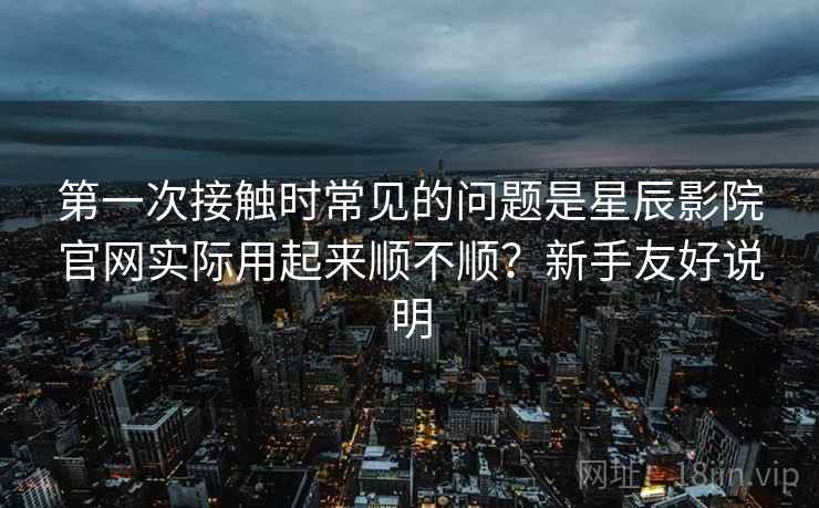 第一次接触时常见的问题是星辰影院官网实际用起来顺不顺?新手友好说明 第一次接触时常见的问题是星辰影院官网实际用起来顺不顺?新手友好说明