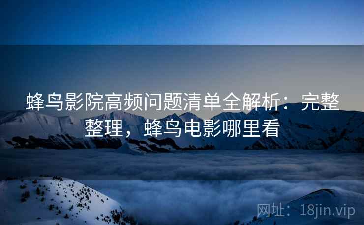 蜂鸟影院高频问题清单全解析：完整整理，蜂鸟电影哪里看