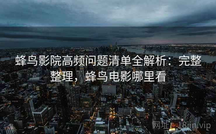 蜂鸟影院高频问题清单全解析：完整整理，蜂鸟电影哪里看