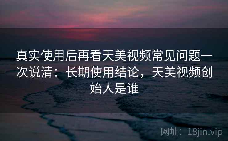 真实使用后再看天美视频常见问题一次说清:长期使用结论,天美视频创始人是谁 真实使用后再看天美视频常见问题一次说清:长期使用结论,天美视频创始人是谁