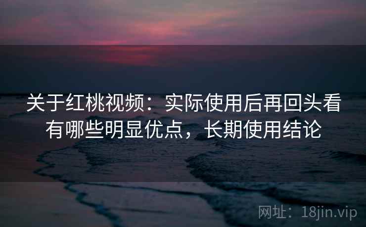 关于红桃视频:实际使用后再回头看有哪些明显优点,长期使用结论 关于红桃视频:实际使用后再回头看有哪些明显优点,长期使用结论