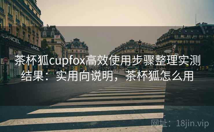 茶杯狐cupfox高效使用步骤整理实测结果:实用向说明,茶杯狐怎么用 茶杯狐cupfox高效使用步骤整理实测结果:实用向说明,茶杯狐怎么用