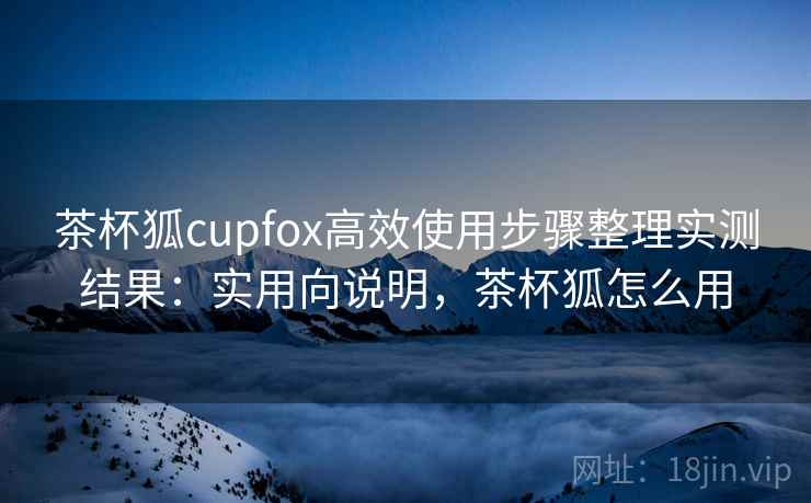 茶杯狐cupfox高效使用步骤整理实测结果:实用向说明,茶杯狐怎么用 茶杯狐cupfox高效使用步骤整理实测结果:实用向说明,茶杯狐怎么用