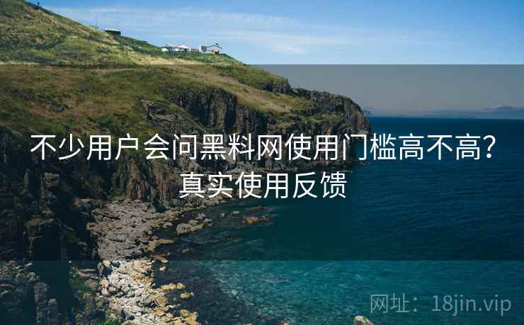 不少用户会问黑料网使用门槛高不高?真实使用反馈 不少用户会问黑料网使用门槛高不高?真实使用反馈