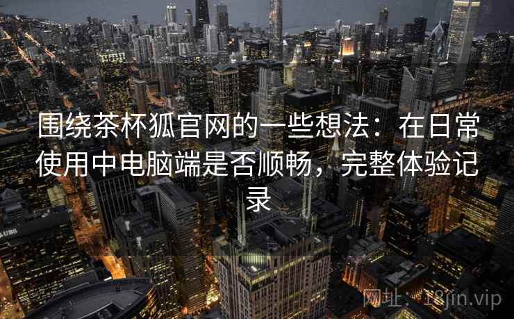围绕茶杯狐官网的一些想法:在日常使用中电脑端是否顺畅,完整体验记录 围绕茶杯狐官网的一些想法:在日常使用中电脑端是否顺畅,完整体验记录
