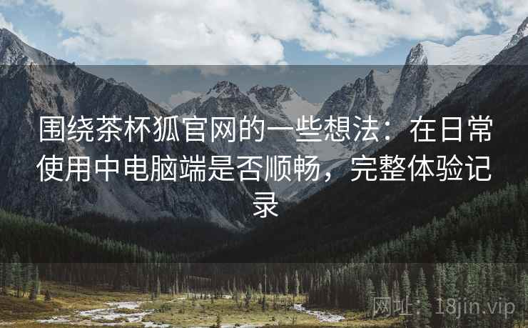 围绕茶杯狐官网的一些想法:在日常使用中电脑端是否顺畅,完整体验记录 围绕茶杯狐官网的一些想法:在日常使用中电脑端是否顺畅,完整体验记录