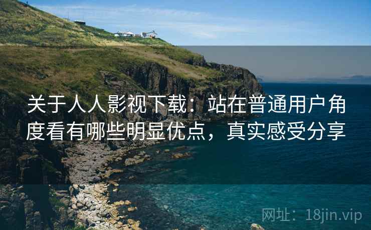 关于人人影视下载:站在普通用户角度看有哪些明显优点,真实感受分享 关于人人影视下载:站在普通用户角度看有哪些明显优点,真实感受分享
