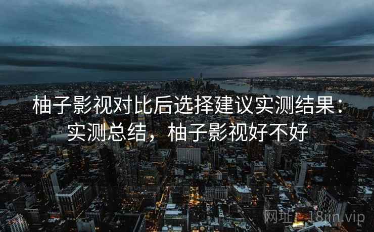 柚子影视对比后选择建议实测结果:实测总结,柚子影视好不好 柚子影视对比后选择建议实测结果:实测总结,柚子影视好不好