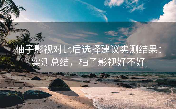 柚子影视对比后选择建议实测结果:实测总结,柚子影视好不好 柚子影视对比后选择建议实测结果:实测总结,柚子影视好不好