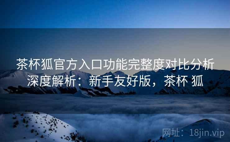 茶杯狐官方入口功能完整度对比分析深度解析：新手友好版，茶杯 狐