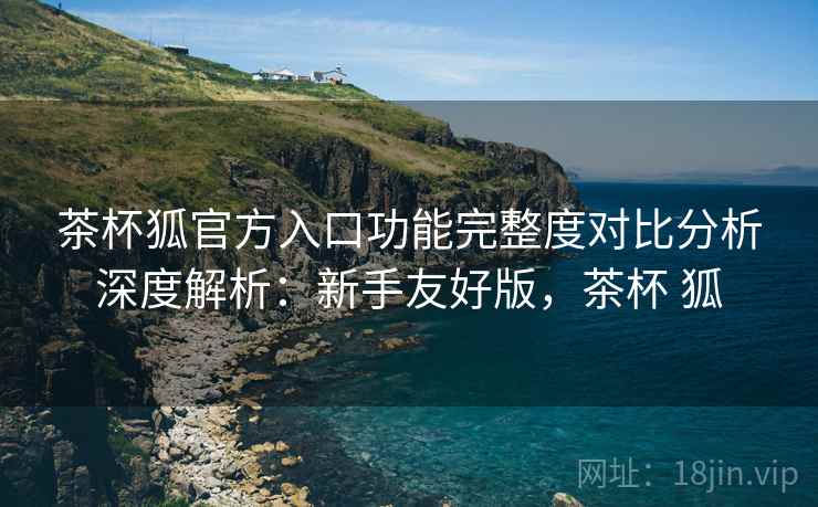 茶杯狐官方入口功能完整度对比分析深度解析：新手友好版，茶杯 狐