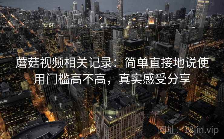 蘑菇视频相关记录:简单直接地说使用门槛高不高,真实感受分享 蘑菇视频相关记录:简单直接地说使用门槛高不高,真实感受分享