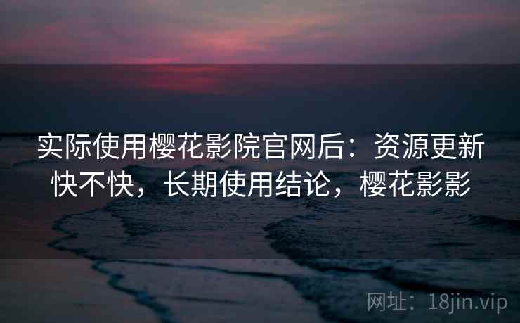 实际使用樱花影院官网后:资源更新快不快,长期使用结论,樱花影影 实际使用樱花影院官网后:资源更新快不快,长期使用结论,樱花影影