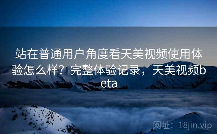 站在普通用户角度看天美视频使用体验怎么样？完整体验记录，天美视频beta