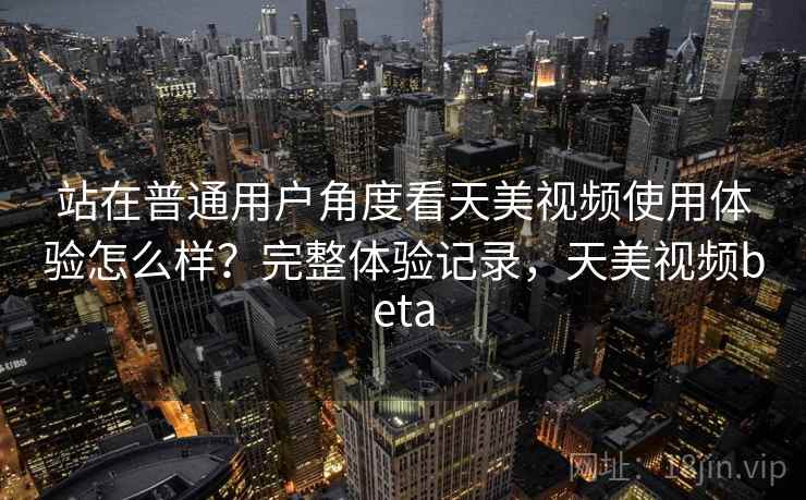 站在普通用户角度看天美视频使用体验怎么样？完整体验记录，天美视频beta