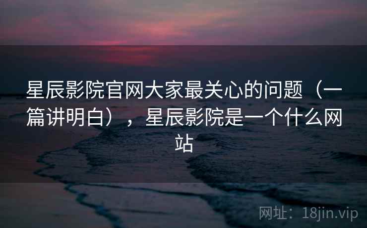 星辰影院官网大家最关心的问题（一篇讲明白），星辰影院是一个什么网站