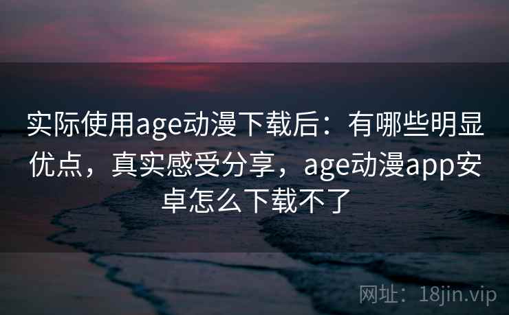 实际使用age动漫下载后:有哪些明显优点,真实感受分享,age动漫app安卓怎么下载不了 实际使用age动漫下载后:有哪些明显优点,真实感受分享,age动漫app安卓怎么下载不了