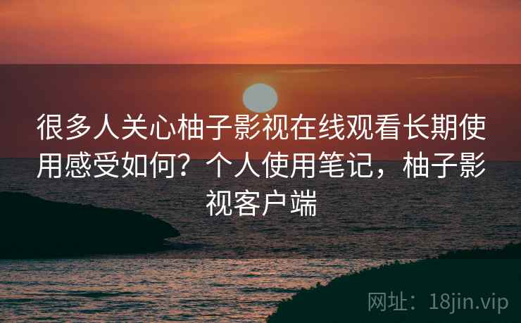 很多人关心柚子影视在线观看长期使用感受如何?个人使用笔记,柚子影视客户端 很多人关心柚子影视在线观看长期使用感受如何?个人使用笔记,柚子影视客户端