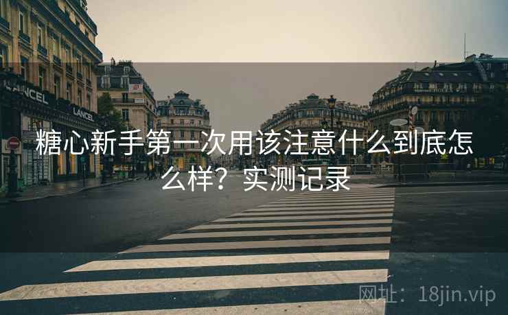 糖心新手第一次用该注意什么到底怎么样?实测记录 糖心新手第一次用该注意什么到底怎么样?实测记录