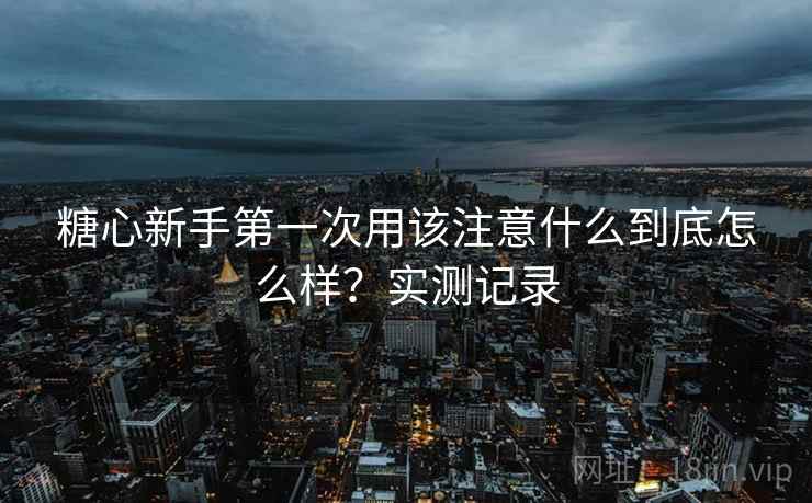 糖心新手第一次用该注意什么到底怎么样?实测记录 糖心新手第一次用该注意什么到底怎么样?实测记录