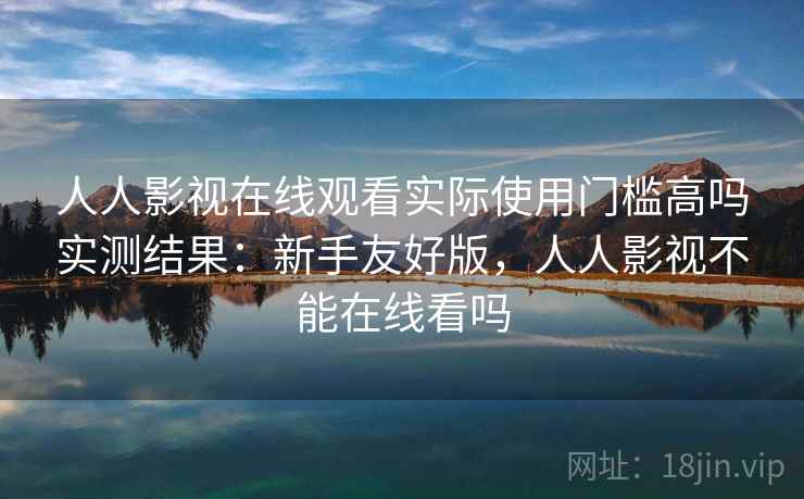 人人影视在线观看实际使用门槛高吗实测结果:新手友好版,人人影视不能在线看吗 人人影视在线观看实际使用门槛高吗实测结果:新手友好版,人人影视不能在线看吗