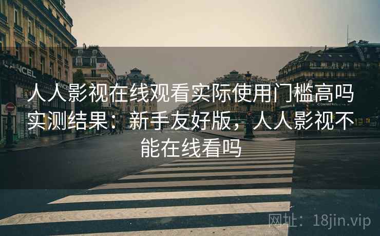 人人影视在线观看实际使用门槛高吗实测结果:新手友好版,人人影视不能在线看吗 人人影视在线观看实际使用门槛高吗实测结果:新手友好版,人人影视不能在线看吗