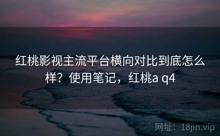 红桃影视主流平台横向对比到底怎么样？使用笔记，红桃a q4