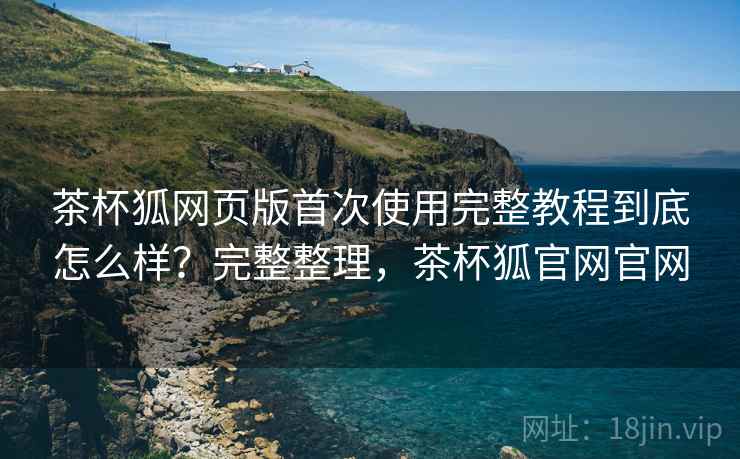 茶杯狐网页版首次使用完整教程到底怎么样?完整整理,茶杯狐官网官网 茶杯狐网页版首次使用完整教程到底怎么样?完整整理,茶杯狐官网官网