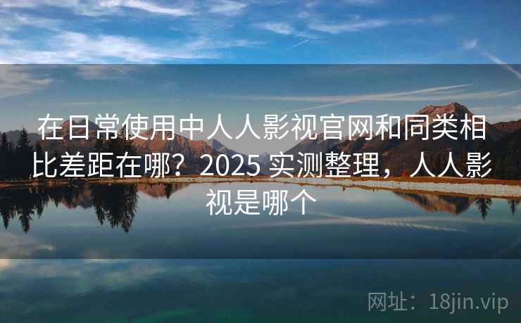 在日常使用中人人影视官网和同类相比差距在哪?2025 实测整理,人人影视是哪个 在日常使用中人人影视官网和同类相比差距在哪?2025 实测整理,人人影视是哪个