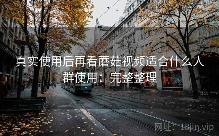 真实使用后再看蘑菇视频适合什么人群使用:完整整理 真实使用后再看蘑菇视频适合什么人群使用:完整整理