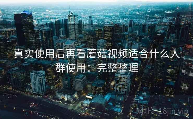 真实使用后再看蘑菇视频适合什么人群使用:完整整理 真实使用后再看蘑菇视频适合什么人群使用:完整整理