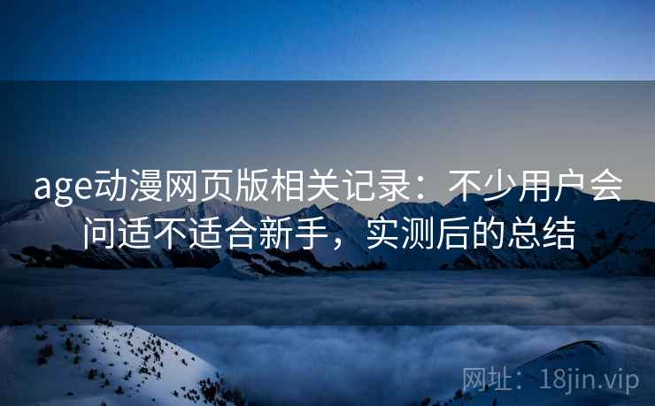 age动漫网页版相关记录:不少用户会问适不适合新手,实测后的总结 age动漫网页版相关记录:不少用户会问适不适合新手,实测后的总结
