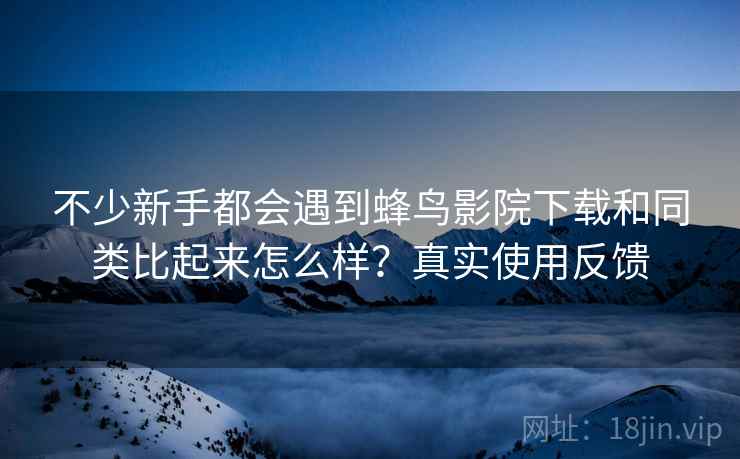 不少新手都会遇到蜂鸟影院下载和同类比起来怎么样?真实使用反馈 不少新手都会遇到蜂鸟影院下载和同类比起来怎么样?真实使用反馈
