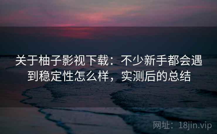 关于柚子影视下载:不少新手都会遇到稳定性怎么样,实测后的总结 关于柚子影视下载:不少新手都会遇到稳定性怎么样,实测后的总结