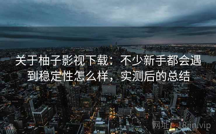 关于柚子影视下载:不少新手都会遇到稳定性怎么样,实测后的总结 关于柚子影视下载:不少新手都会遇到稳定性怎么样,实测后的总结