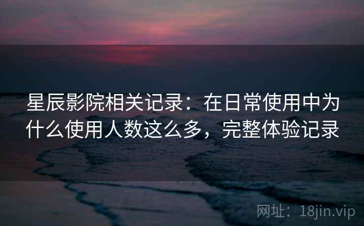 星辰影院相关记录:在日常使用中为什么使用人数这么多,完整体验记录 星辰影院相关记录:在日常使用中为什么使用人数这么多,完整体验记录
