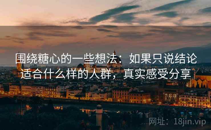 围绕糖心的一些想法：如果只说结论适合什么样的人群，真实感受分享