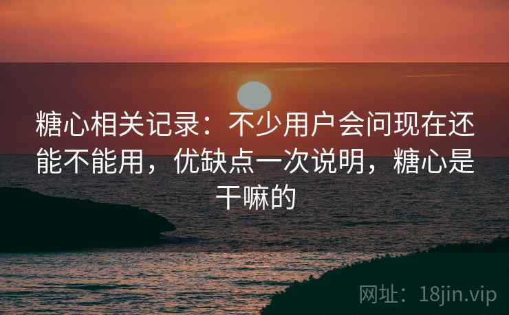 糖心相关记录：不少用户会问现在还能不能用，优缺点一次说明，糖心是干嘛的