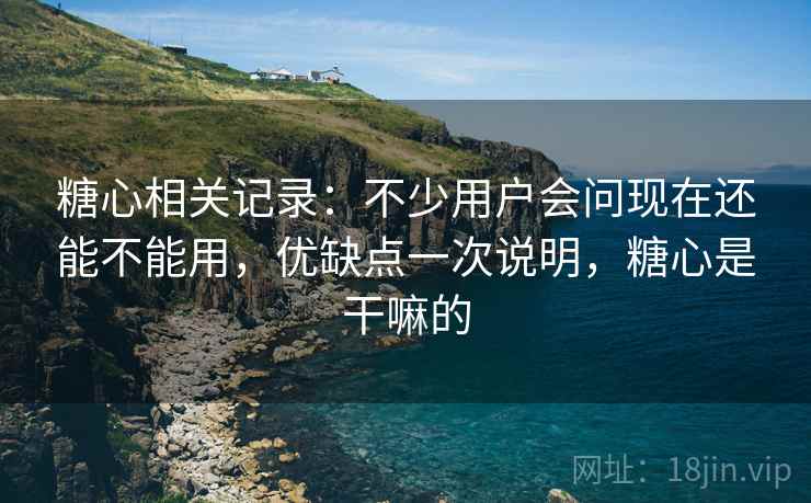 糖心相关记录：不少用户会问现在还能不能用，优缺点一次说明，糖心是干嘛的
